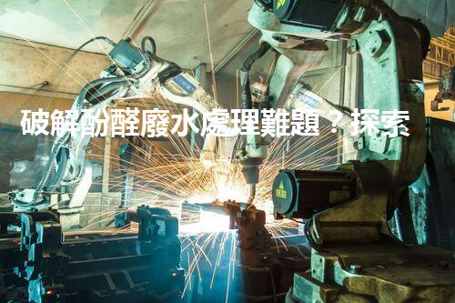 破解酚醛廢水處理難題？探索高效低耗的新路徑！